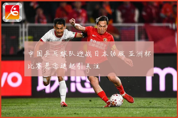 中国乒乓球队迎战日本劲旅 亚洲杯比赛悬念迭起引关注