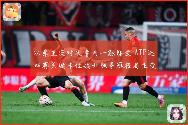 以弗里茨对决鲁内一触即发 ATP巡回赛关键卡位战升级争冠格局生变引关注