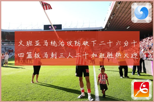 文班亚马统治攻防砍下二十六分十四篮板马刺三人二十加狂胜热火迎赛场复盘