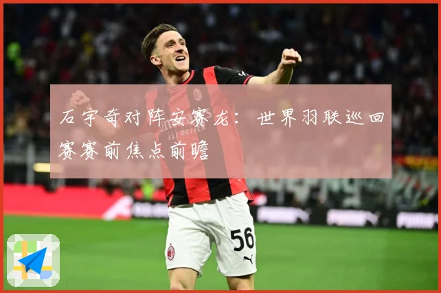 石宇奇对阵安赛龙：世界羽联巡回赛赛前焦点前瞻