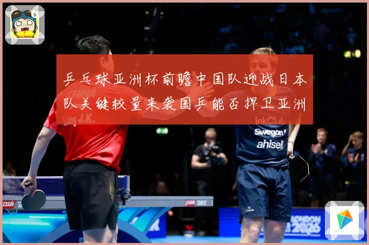 乒乓球亚洲杯前瞻中国队迎战日本队关键较量来袭国乒能否捍卫亚洲霸主地位