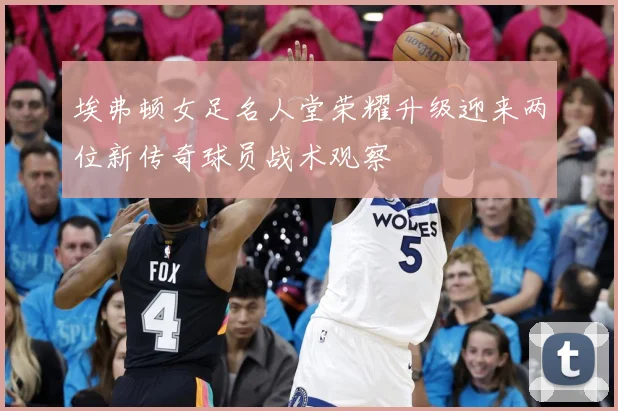 埃弗顿女足名人堂荣耀升级迎来两位新传奇球员战术观察