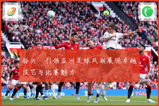 孙兴慜引领亚洲足球风潮展现卓越技艺与比赛魅力