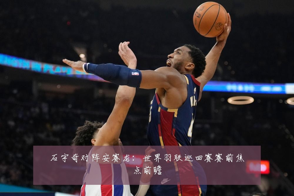 石宇奇对阵安赛龙:世界羽联巡回赛赛前焦点前瞻